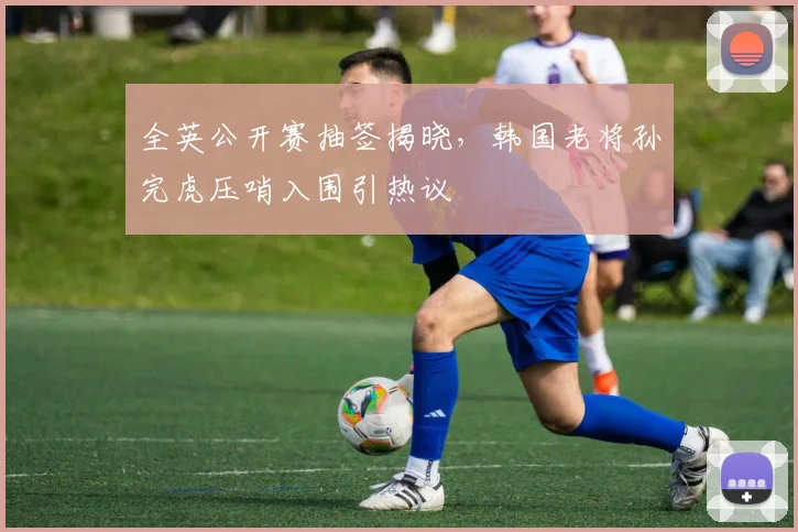 全英公开赛抽签揭晓,韩国老将孙完虎压哨入围引热议 - 球探体育推荐