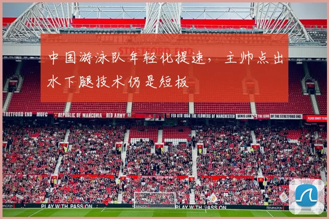 中国游泳队年轻化提速，主帅点出水下腿技术仍是短板 - 球探体育推荐