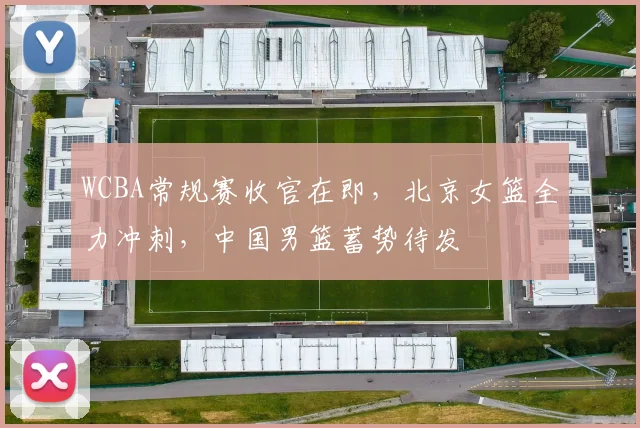 WCBA常规赛收官在即，北京女篮全力冲刺，中国男篮蓄势待发 - 球探体育推荐